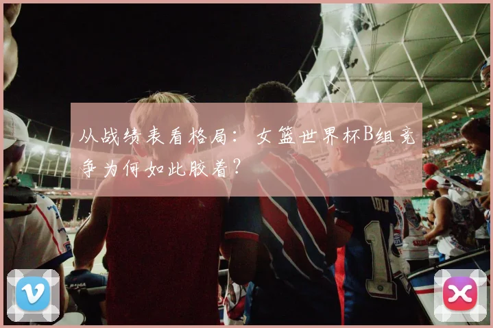 从战绩表看格局：女篮世界杯B组竞争为何如此胶着？