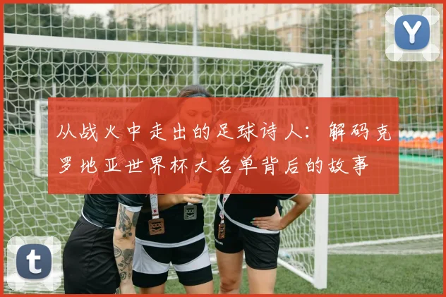 从战火中走出的足球诗人：解码克罗地亚世界杯大名单背后的故事
