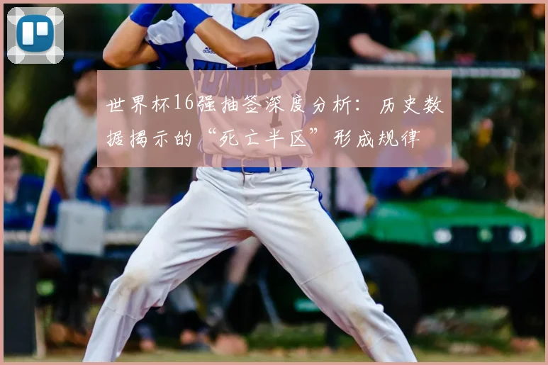 世界杯16强抽签深度分析：历史数据揭示的“死亡半区”形成规律