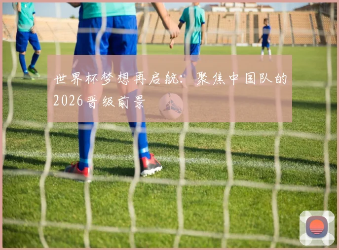世界杯梦想再启航：聚焦中国队的2026晋级前景