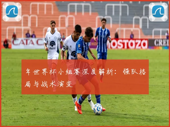 年世界杯小组赛深度解析:强队格局与战术演变