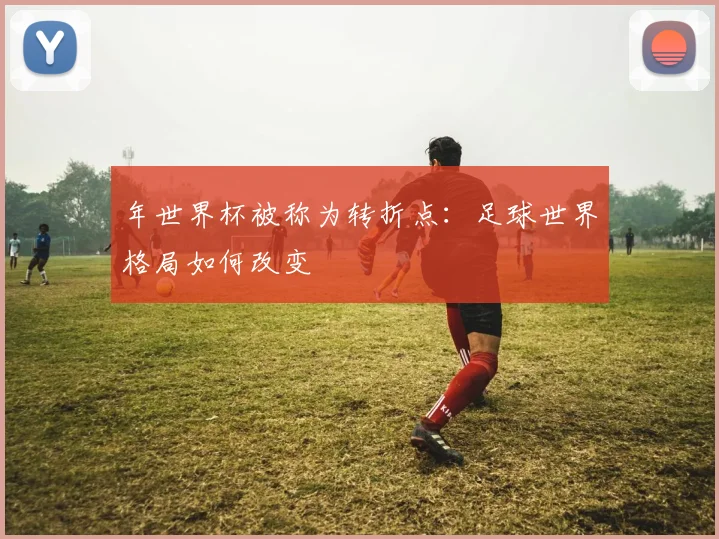 年世界杯被称为转折点：足球世界格局如何改变