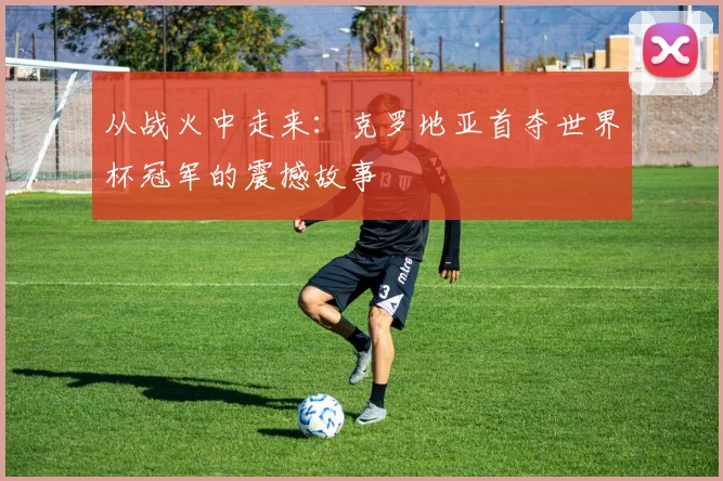 从战火中走来：克罗地亚首夺世界杯冠军的震撼故事