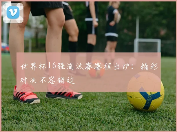 世界杯16强淘汰赛赛程出炉：精彩对决不容错过