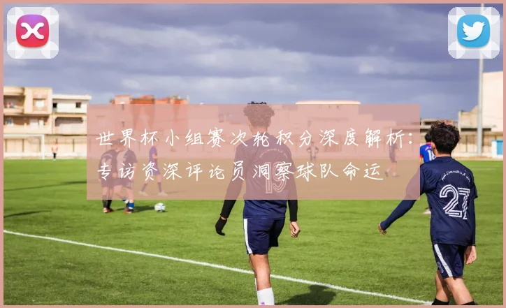 世界杯小组赛次轮积分深度解析：专访资深评论员洞察球队命运