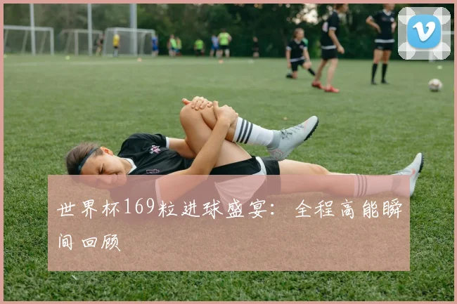 世界杯169粒进球盛宴：全程高能瞬间回顾