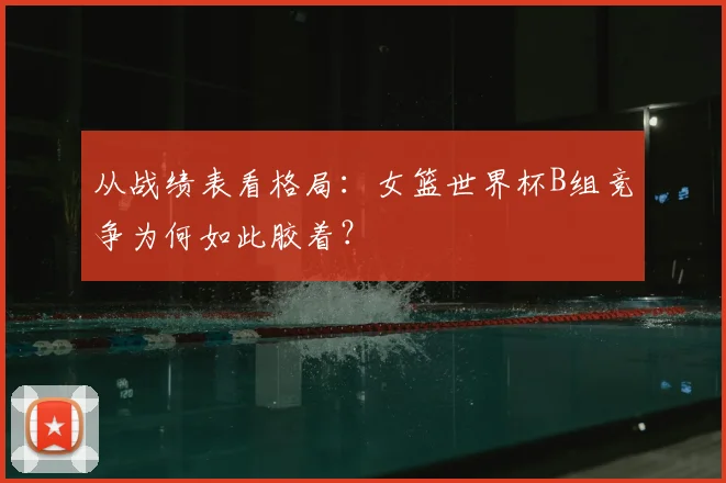 从战绩表看格局：女篮世界杯B组竞争为何如此胶着？